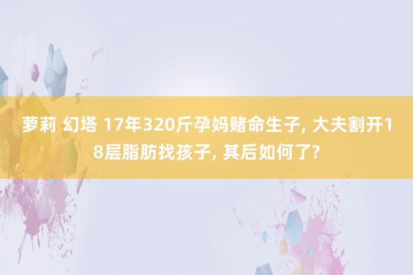 萝莉 幻塔 17年320斤孕妈赌命生子， 大夫割开18层脂肪找孩子， 其后如何了?