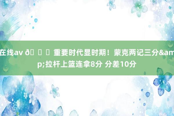 在线av 👍重要时代显时期！蒙克两记三分&拉杆上篮连拿8分 分差10分