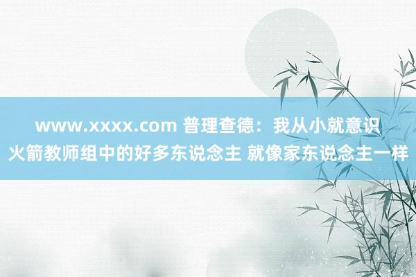 www.xxxx.com 普理查德：我从小就意识火箭教师组中的好多东说念主 就像家东说念主一样