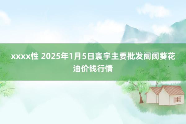 xxxx性 2025年1月5日寰宇主要批发阛阓葵花油价钱行情