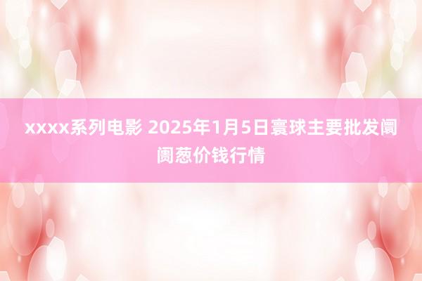 xxxx系列电影 2025年1月5日寰球主要批发阛阓葱价钱行情