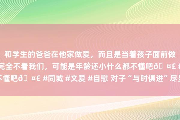 和学生的爸爸在他家做爱，而且是当着孩子面前做爱，太刺激了，孩子完全不看我们，可能是年龄还小什么都不懂吧🤣 #同城 #文爱 #自慰 对子“与时俱进”尽显时期变迁