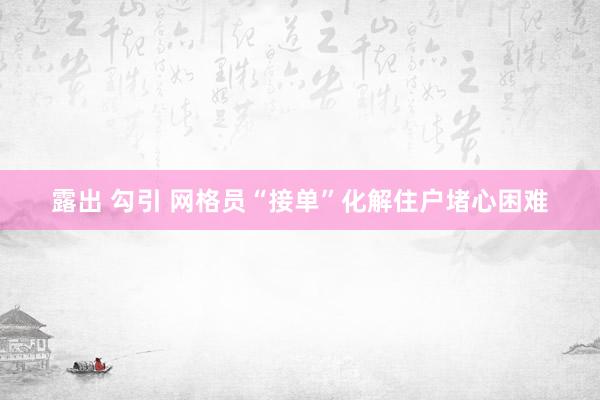 露出 勾引 网格员“接单”化解住户堵心困难