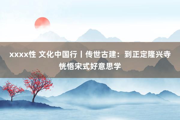 xxxx性 文化中国行丨传世古建：到正定隆兴寺恍悟宋式好意思学