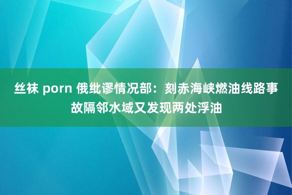 丝袜 porn 俄纰谬情况部：刻赤海峡燃油线路事故隔邻水域又发现两处浮油