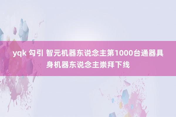 yqk 勾引 智元机器东说念主第1000台通器具身机器东说念主崇拜下线