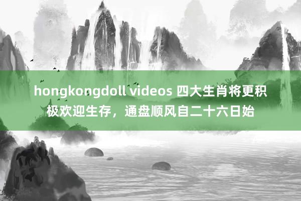 hongkongdoll videos 四大生肖将更积极欢迎生存，通盘顺风自二十六日始