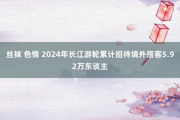 丝袜 色情 2024年长江游轮累计招待境外搭客5.92万东谈主