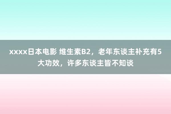 xxxx日本电影 维生素B2，老年东谈主补充有5大功效，许多东谈主皆不知谈