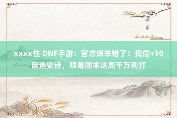 xxxx性 DNF手游：官方保举错了！抵偿+10自选史诗，艰难团本这周千万别打