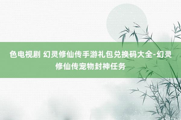 色电视剧 幻灵修仙传手游礼包兑换码大全-幻灵修仙传宠物封神任务