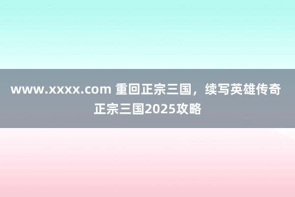 www.xxxx.com 重回正宗三国，续写英雄传奇 正宗三国2025攻略