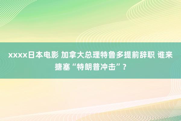 xxxx日本电影 加拿大总理特鲁多提前辞职 谁来搪塞“特朗普冲击”？