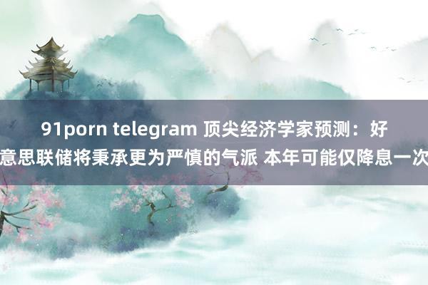 91porn telegram 顶尖经济学家预测：好意思联储将秉承更为严慎的气派 本年可能仅降息一次