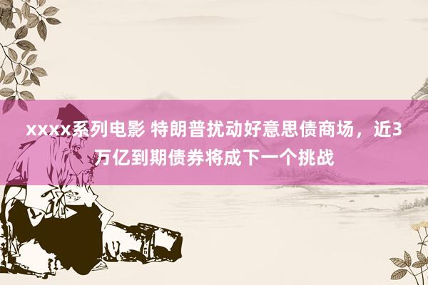 xxxx系列电影 特朗普扰动好意思债商场，近3万亿到期债券将成下一个挑战