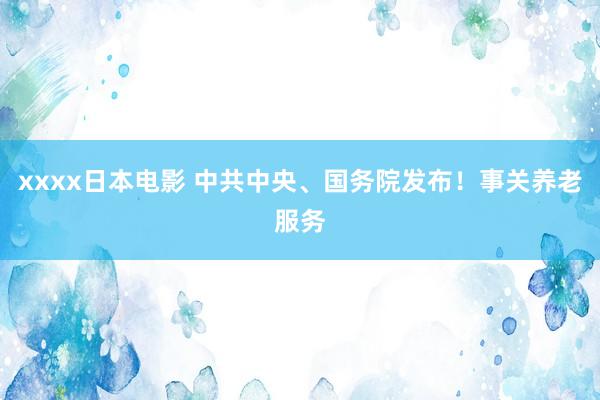 xxxx日本电影 中共中央、国务院发布！事关养老服务