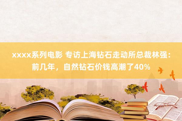 xxxx系列电影 专访上海钻石走动所总裁林强：前几年，自然钻石价钱高潮了40%