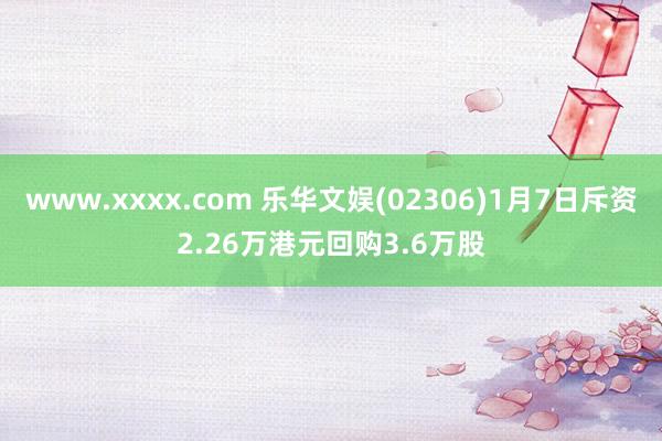 www.xxxx.com 乐华文娱(02306)1月7日斥资2.26万港元回购3.6万股