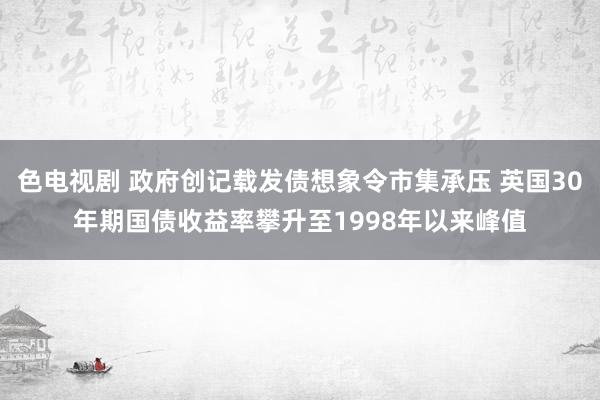 色电视剧 政府创记载发债想象令市集承压 英国30年期国债收益率攀升至1998年以来峰值