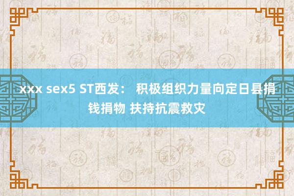 xxx sex5 ST西发： 积极组织力量向定日县捐钱捐物 扶持抗震救灾