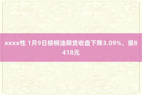 xxxx性 1月9日棕榈油期货收盘下降3.09%，报8418元