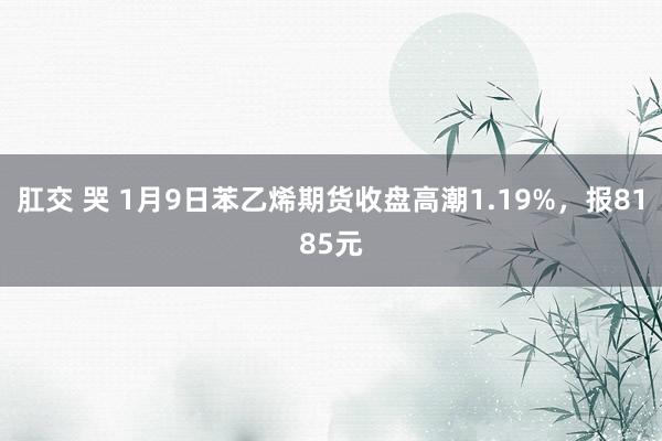 肛交 哭 1月9日苯乙烯期货收盘高潮1.19%，报8185元