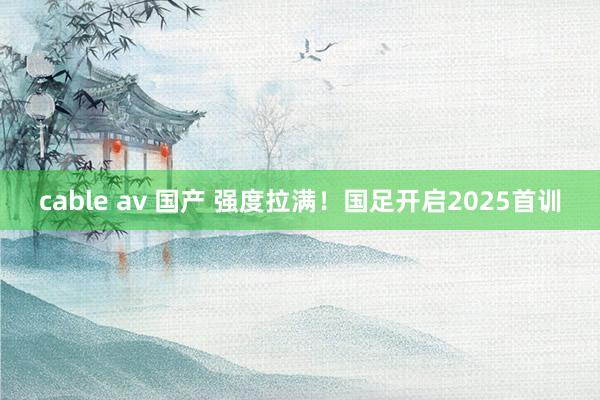 cable av 国产 强度拉满！国足开启2025首训