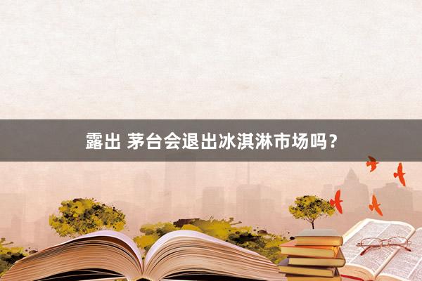 露出 茅台会退出冰淇淋市场吗？