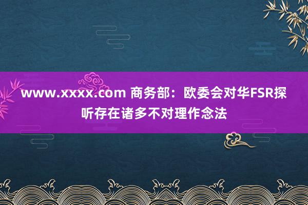 www.xxxx.com 商务部：欧委会对华FSR探听存在诸多不对理作念法