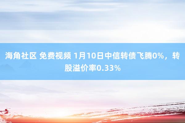 海角社区 免费视频 1月10日中信转债飞腾0%，转股溢价率0.33%