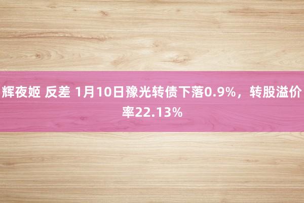 辉夜姬 反差 1月10日豫光转债下落0.9%，转股溢价率22.13%