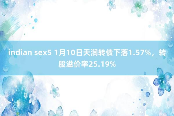 indian sex5 1月10日天润转债下落1.57%，转股溢价率25.19%