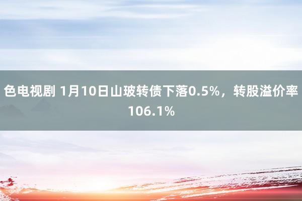 色电视剧 1月10日山玻转债下落0.5%，转股溢价率106.1%