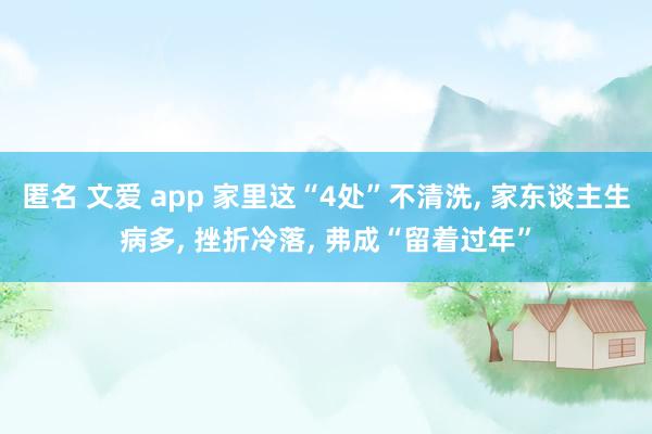 匿名 文爱 app 家里这“4处”不清洗， 家东谈主生病多， 挫折冷落， 弗成“留着过年”