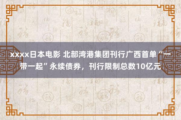 xxxx日本电影 北部湾港集团刊行广西首单“一带一起”永续债券，刊行限制总数10亿元