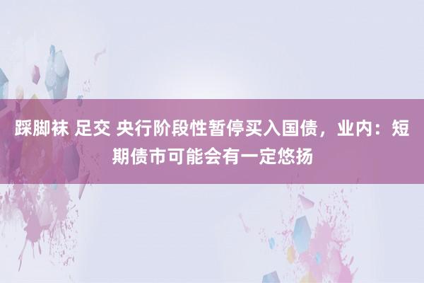 踩脚袜 足交 央行阶段性暂停买入国债，业内：短期债市可能会有一定悠扬