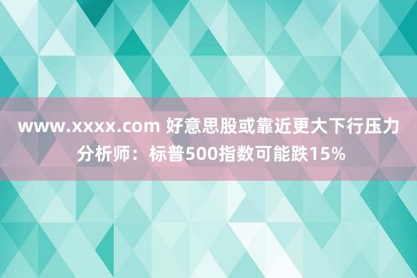 www.xxxx.com 好意思股或靠近更大下行压力 分析师：标普500指数可能跌15%