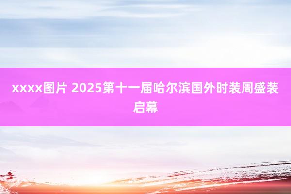 xxxx图片 2025第十一届哈尔滨国外时装周盛装启幕