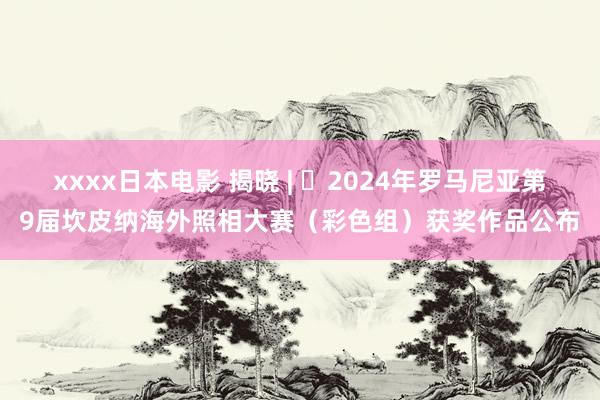 xxxx日本电影 揭晓 | ​2024年罗马尼亚第9届坎皮纳海外照相大赛（彩色组）获奖作品公布