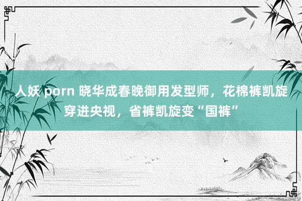 人妖 porn 晓华成春晚御用发型师，花棉裤凯旋穿进央视，省裤凯旋变“国裤”