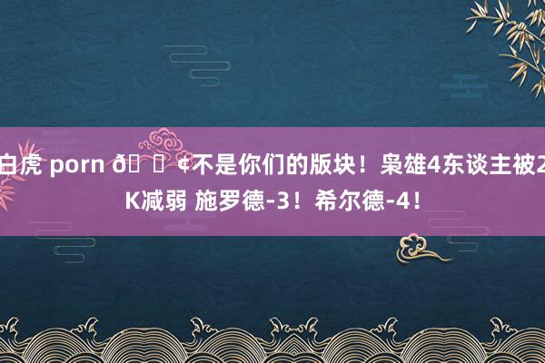 白虎 porn 😢不是你们的版块！枭雄4东谈主被2K减弱 施罗德-3！希尔德-4！