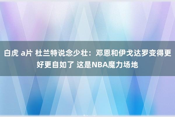 白虎 a片 杜兰特说念少壮：邓恩和伊戈达罗变得更好更自如了 这是NBA魔力场地