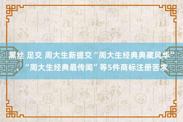 黑丝 足交 周大生新提交“周大生经典典藏风华”、“周大生经典最传闻”等5件商标注册苦求