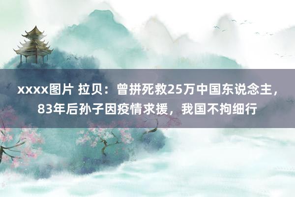 xxxx图片 拉贝：曾拼死救25万中国东说念主，83年后孙子因疫情求援，我国不拘细行