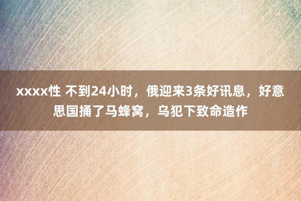 xxxx性 不到24小时，俄迎来3条好讯息，好意思国捅了马蜂窝，乌犯下致命造作