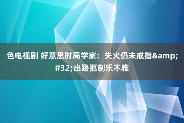 色电视剧 好意思时局学家：失火仍未戒指&#32;出路扼制乐不雅