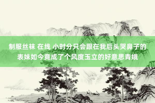 制服丝袜 在线 小时分只会跟在我后头哭鼻子的表妹如今竟成了个风度玉立的好意思青娥