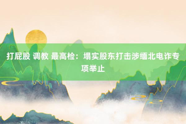 打屁股 调教 最高检：塌实股东打击涉缅北电诈专项举止