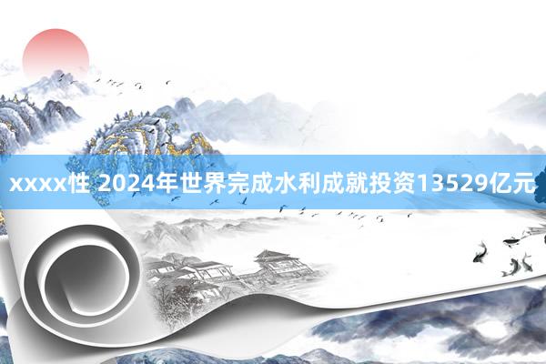 xxxx性 2024年世界完成水利成就投资13529亿元