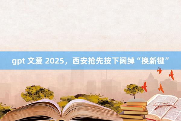 gpt 文爱 2025，西安抢先按下阔绰“换新键”